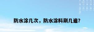 防水涂几次，防水涂料刷几遍？