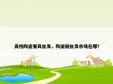 高档陶瓷餐具批发，陶瓷碗批发市场在哪？