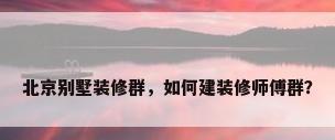 北京别墅装修群，如何建装修师傅群？