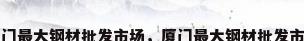 厦门最大钢材批发市场，厦门最大钢材批发市场