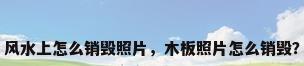 风水上怎么销毁照片，木板照片怎么销毁？