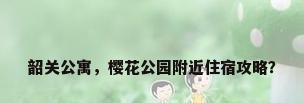 韶关公寓，樱花公园附近住宿攻略？
