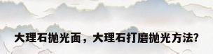 大理石抛光面，大理石打磨抛光方法？