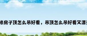 装修房子顶怎么吊好看，吊顶怎么吊好看又漂亮？