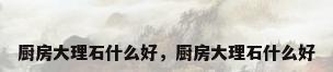 厨房大理石什么好，厨房大理石什么好