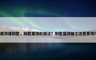 屋顶建别墅，别墅屋顶的做法？别墅屋顶施工注意事项？