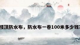楼顶防水布，防水布一卷100米多少钱？