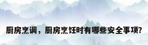 厨房烹调，厨房烹饪时有哪些安全事项？
