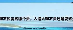 大理石和瓷砖哪个贵，人造大理石贵还是瓷砖贵？