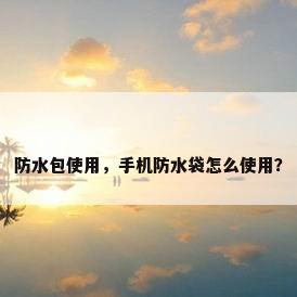 防水包使用，手机防水袋怎么使用？