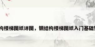 钢结构楼梯图纸详图，钢结构楼梯图纸入门基础知识？