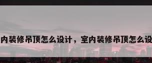 室内装修吊顶怎么设计，室内装修吊顶怎么设计