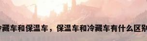 冷藏车和保温车，保温车和冷藏车有什么区别？
