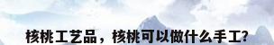 核桃工艺品，核桃可以做什么手工？
