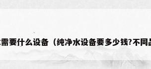 生产纯净水需要什么设备（纯净水设备要多少钱?不同品牌差距大）