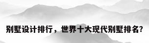 别墅设计排行，世界十大现代别墅排名？
