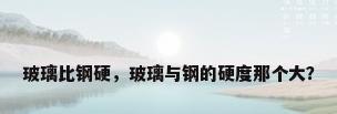 玻璃比钢硬，玻璃与钢的硬度那个大？