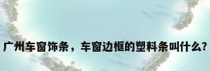 广州车窗饰条，车窗边框的塑料条叫什么？