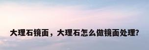 大理石镜面，大理石怎么做镜面处理？