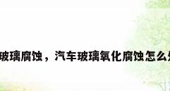 汽车玻璃腐蚀，汽车玻璃氧化腐蚀怎么处理？