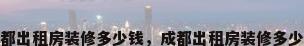 成都出租房装修多少钱，成都出租房装修多少钱