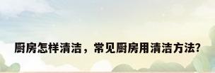 厨房怎样清洁，常见厨房用清洁方法？
