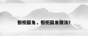橱柜圆角，橱柜圆角做法？