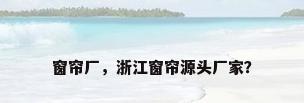 窗帘厂，浙江窗帘源头厂家？