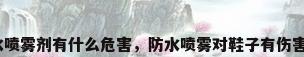 防水喷雾剂有什么危害，防水喷雾对鞋子有伤害吗？