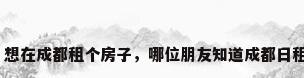成都日租公寓，想在成都租个房子，哪位朋友知道成都日租房每天多少钱？