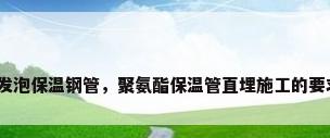 直埋聚氨酯发泡保温钢管，聚氨酯保温管直埋施工的要求都有哪些？