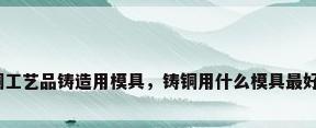 铜工艺品铸造用模具，铸铜用什么模具最好？