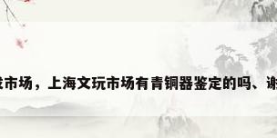 上海铜工艺品批发市场，上海文玩市场有青铜器鉴定的吗、谢谢、地址在那里？