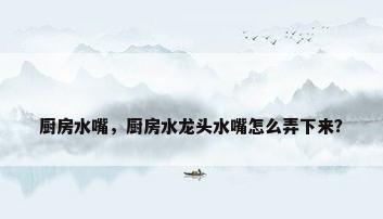 厨房水嘴，厨房水龙头水嘴怎么弄下来？