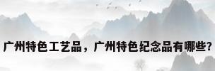 广州特色工艺品，广州特色纪念品有哪些？