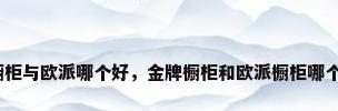 金牌橱柜与欧派哪个好，金牌橱柜和欧派橱柜哪个更好？