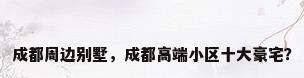 成都周边别墅，成都高端小区十大豪宅？