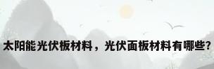 太阳能光伏板材料，光伏面板材料有哪些？