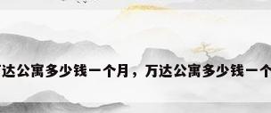 万达公寓多少钱一个月，万达公寓多少钱一个月