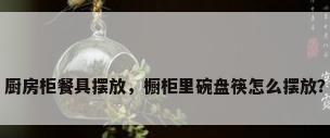 厨房柜餐具摆放，橱柜里碗盘筷怎么摆放？