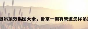 管道吊顶效果图大全，卧室一侧有管道怎样吊顶？