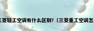 三菱重工空调和三菱轻工空调有什么区别?（三菱重工空调怎么样?优缺点介绍）