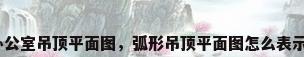 办公室吊顶平面图，弧形吊顶平面图怎么表示？