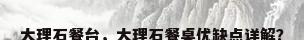 大理石餐台，大理石餐桌优缺点详解？