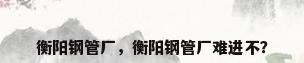 衡阳钢管厂，衡阳钢管厂难进不？