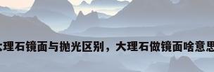 大理石镜面与抛光区别，大理石做镜面啥意思？