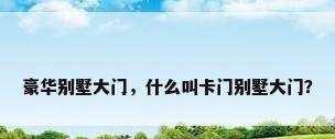 豪华别墅大门，什么叫卡门别墅大门？