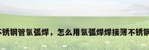 薄不锈钢管氩弧焊，怎么用氩弧焊焊接薄不锈钢管？