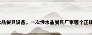 水晶餐具设备，一次性水晶餐具厂家哪个正规？