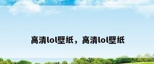 高清lol壁纸，高清lol壁纸